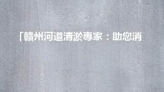 「贛州河道清淤專家：助您消除隱患，維護(hù)水域安全與生態(tài)平衡！」